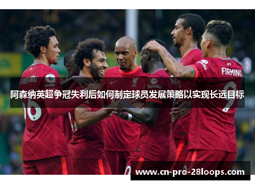 阿森纳英超争冠失利后如何制定球员发展策略以实现长远目标