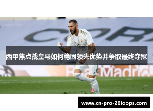 西甲焦点战皇马如何稳固领先优势并争取最终夺冠