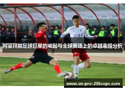 阿塞拜疆足球巨星的崛起与全球赛场上的卓越表现分析