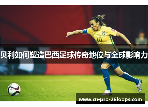 贝利如何塑造巴西足球传奇地位与全球影响力 贝利如何塑造巴西足球传奇地位与全球影响力