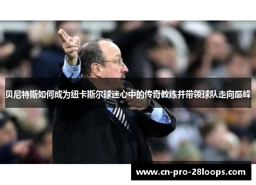 贝尼特斯如何成为纽卡斯尔球迷心中的传奇教练并带领球队走向巅峰 贝尼特斯如何成为纽卡斯尔球迷心中的传奇教练并带领球队走向巅峰