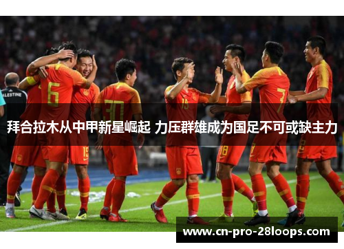 拜合拉木从中甲新星崛起 力压群雄成为国足不可或缺主力