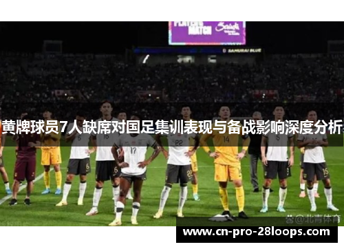 黄牌球员7人缺席对国足集训表现与备战影响深度分析 黄牌球员7人缺席对国足集训表现与备战影响深度分析