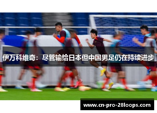 伊万科维奇:尽管输给日本但中国男足仍在持续进步 伊万科维奇:尽管输给日本但中国男足仍在持续进步